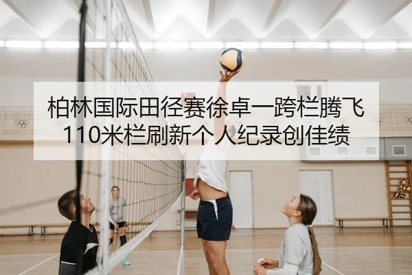 柏林国际田径赛徐卓一跨栏腾飞 110米栏刷新个人纪录创佳绩