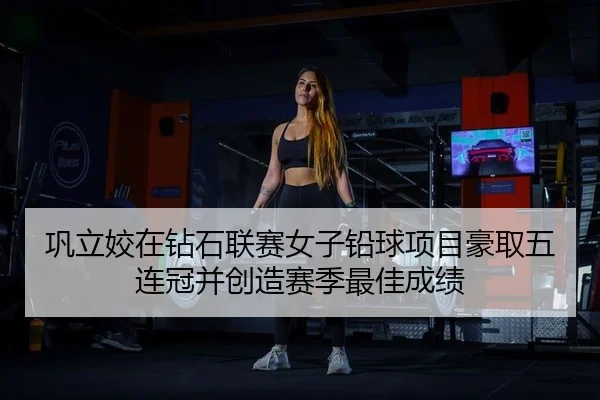 巩立姣在钻石联赛女子铅球项目豪取五连冠并创造赛季最佳成绩