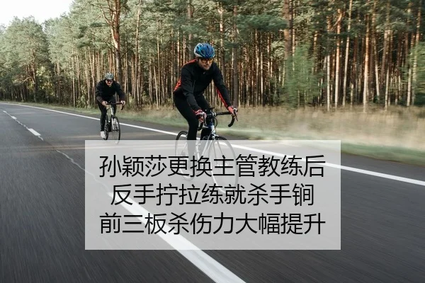 孙颖莎更换主管教练后 反手拧拉练就杀手锏 前三板杀伤力大幅提升
